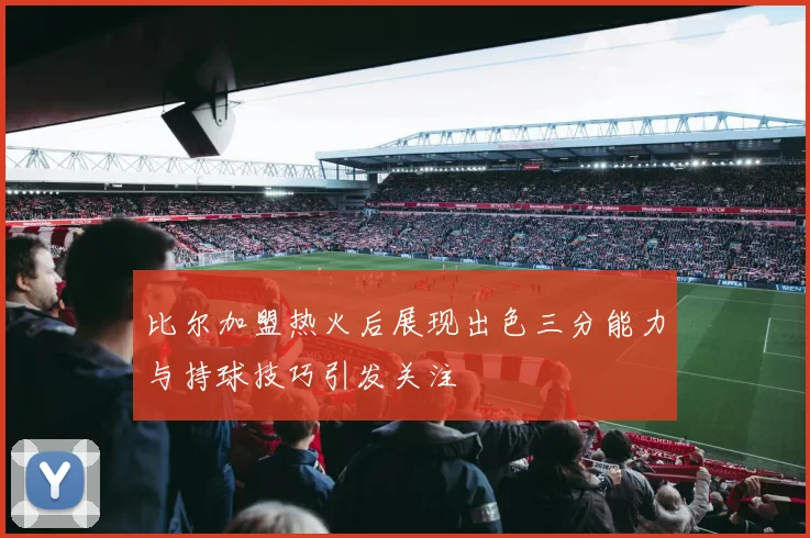 比尔加盟热火后展现出色三分能力与持球技巧引发关注