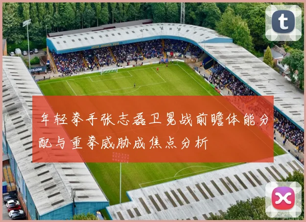 年轻拳手张志磊卫冕战前瞻体能分配与重拳威胁成焦点分析