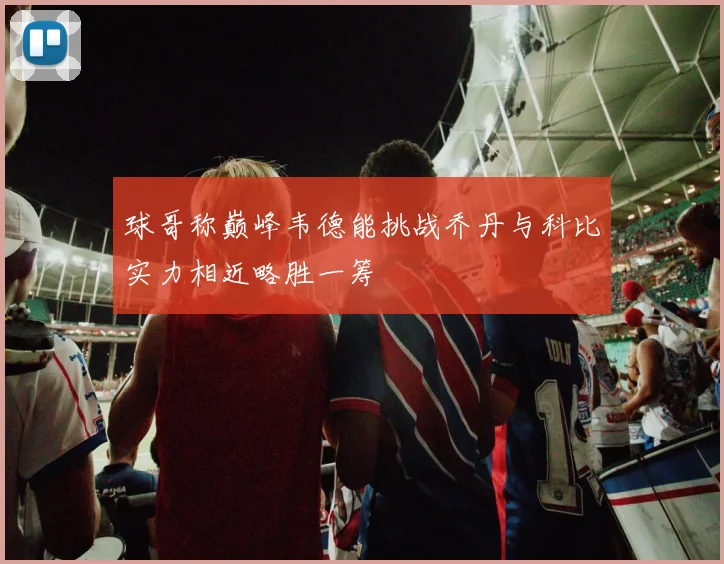 球哥称巅峰韦德能挑战乔丹与科比实力相近略胜一筹