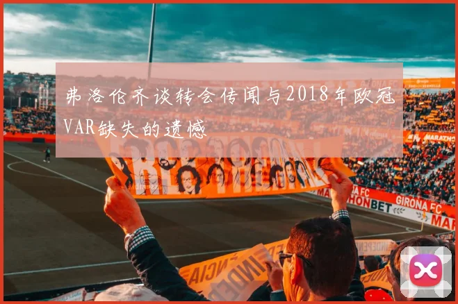 弗洛伦齐谈转会传闻与2018年欧冠VAR缺失的遗憾