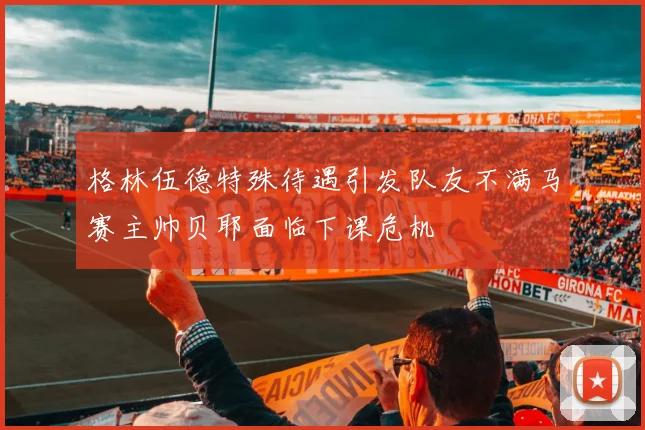 格林伍德特殊待遇引发队友不满马赛主帅贝耶面临下课危机