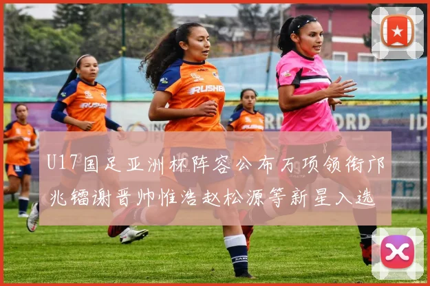 U17国足亚洲杯阵容公布万项领衔邝兆镭谢晋帅惟浩赵松源等新星入选