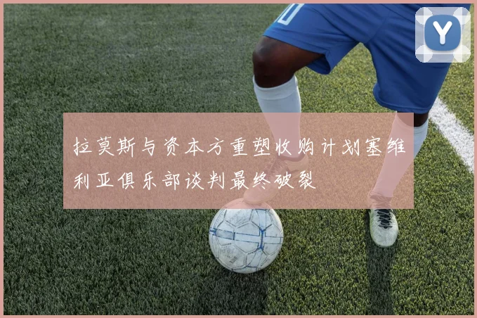 拉莫斯与资本方重塑收购计划塞维利亚俱乐部谈判最终破裂