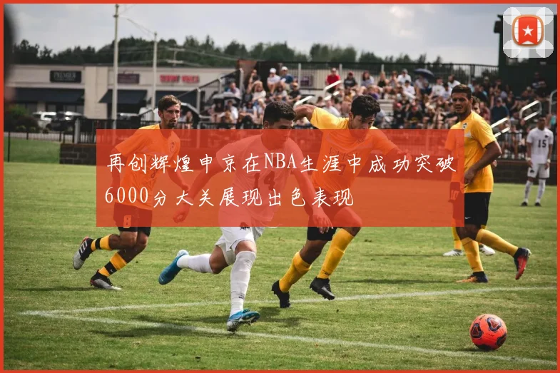 再创辉煌申京在NBA生涯中成功突破6000分大关展现出色表现