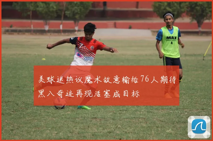 美球迷热议魔术故意输给76人期待黑八奇迹再现活塞成目标