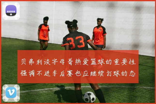 贝弗利谈字母哥热爱篮球的重要性强调不进季后赛也应继续打球的态度