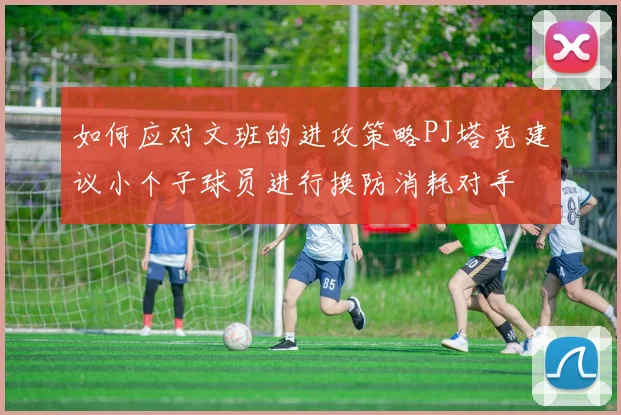 如何应对文班的进攻策略PJ塔克建议小个子球员进行换防消耗对手