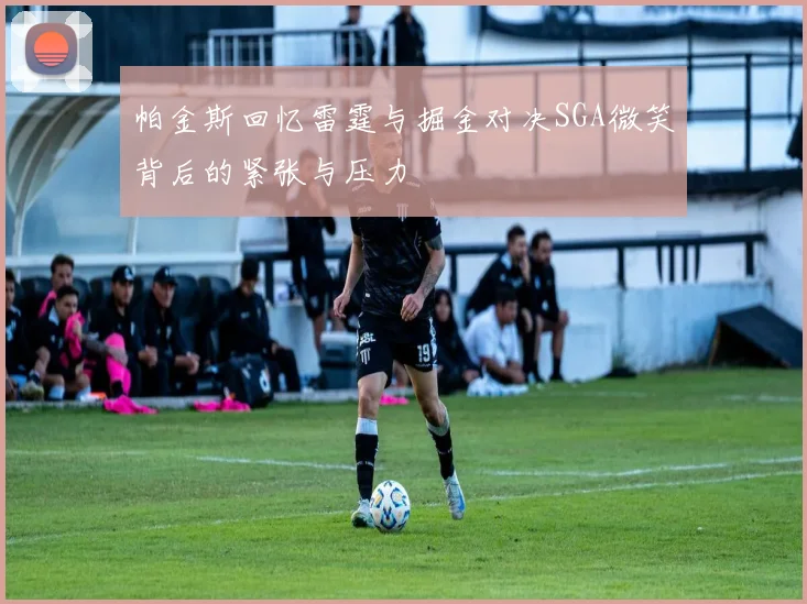 帕金斯回忆雷霆与掘金对决SGA微笑背后的紧张与压力