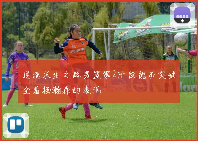 逆境求生之路男篮第2阶段能否突破全看杨瀚森的表现
