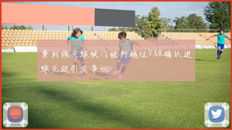 费利佩头球破门被判越位VAR确认进球无效引发争议