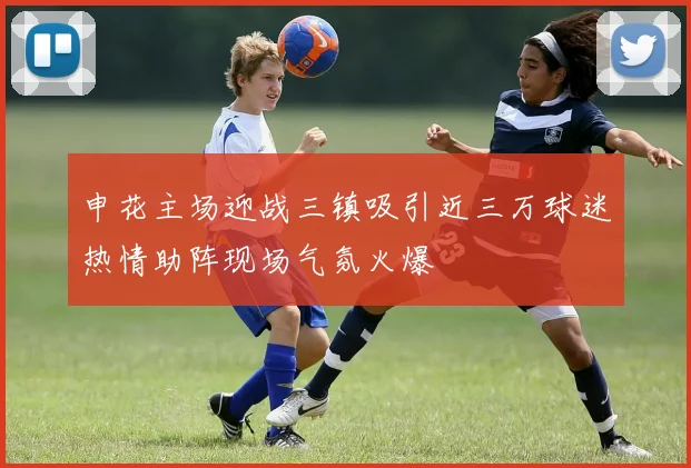 申花主场迎战三镇吸引近三万球迷热情助阵现场气氛火爆