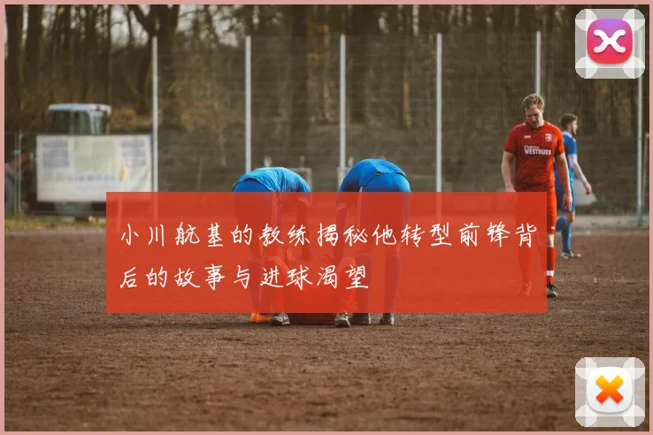 小川航基的教练揭秘他转型前锋背后的故事与进球渴望