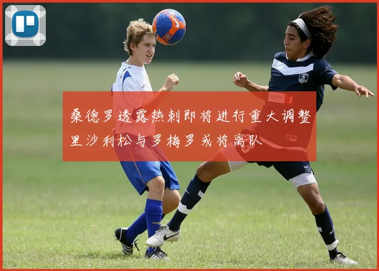 桑德罗透露热刺即将进行重大调整里沙利松与罗梅罗或将离队