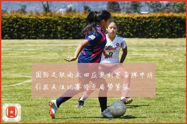 国际足联尚未回应奥利塞黄牌申诉引发关注比赛将至局势紧张