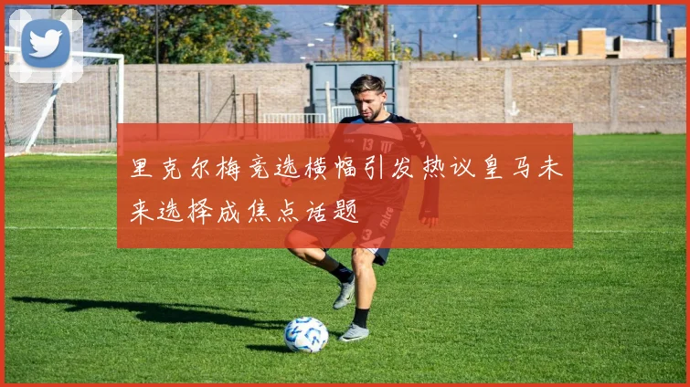 里克尔梅竞选横幅引发热议皇马未来选择成焦点话题
