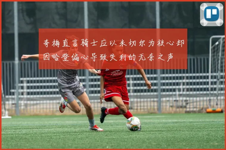 夸梅直言骑士应以米切尔为核心却因哈登偏心导致失利的无奈之声