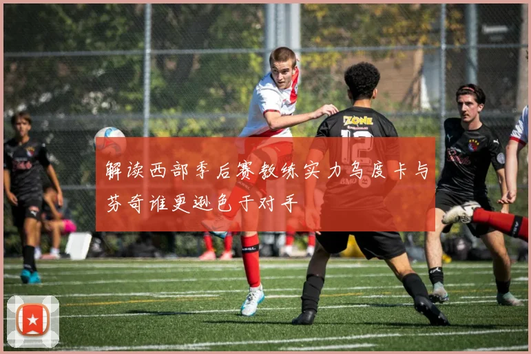 解读西部季后赛教练实力乌度卡与芬奇谁更逊色于对手