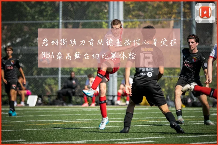 詹姆斯助力肯纳德重拾信心享受在NBA最高舞台的比赛体验