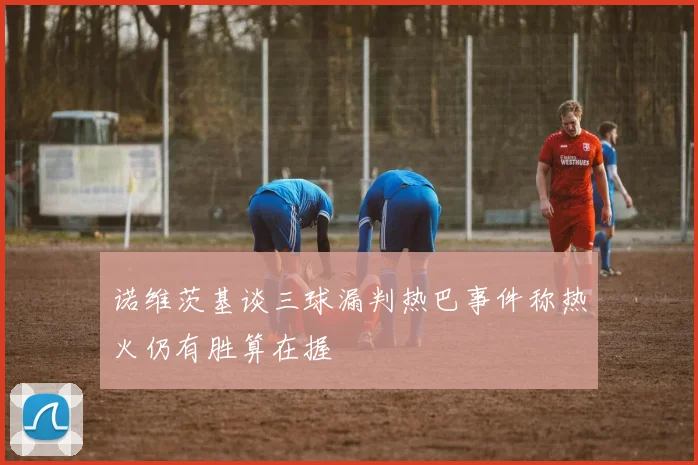 诺维茨基谈三球漏判热巴事件称热火仍有胜算在握